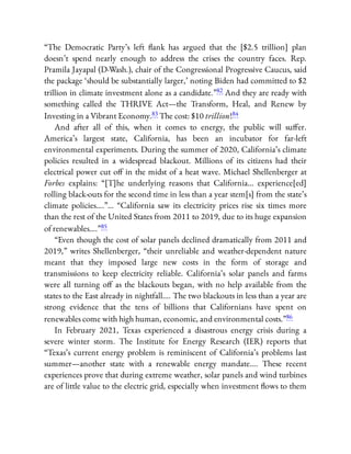“The Democratic Party’s left ank has argued that the [$2.5 trillion] plan
doesn’t spend nearly enough to address the crises the country faces. Rep.
Pramila Jayapal (D-Wash.), chair of the Congressional Progressive Caucus, said
the package ‘should be substantially larger,’ noting Biden had committed to $2
trillion in climate investment alone as a candidate.”82 And they are ready with
something called the THRIVE Act—the Transform, Heal, and Renew by
Investing in a Vibrant Economy.83 The cost: $10 trillion!84
And after all of this, when it comes to energy, the public will su er.
America’s largest state, California, has been an incubator for far-left
environmental experiments. During the summer of 2020, California’s climate
policies resulted in a widespread blackout. Millions of its citizens had their
electrical power cut o in the midst of a heat wave. Michael Shellenberger at
Forbes explains: “[T]he underlying reasons that California… experience[ed]
rolling black-outs for the second time in less than a year stem[s] from the state’s
climate policies….”… “California saw its electricity prices rise six times more
than the rest of the United States from 2011 to 2019, due to its huge expansion
of renewables….”85
“Even though the cost of solar panels declined dramatically from 2011 and
2019,” writes Shellenberger, “their unreliable and weather-dependent nature
meant that they imposed large new costs in the form of storage and
transmissions to keep electricity reliable. California’s solar panels and farms
were all turning o as the blackouts began, with no help available from the
states to the East already in nightfall…. The two blackouts in less than a year are
strong evidence that the tens of billions that Californians have spent on
renewables come with high human, economic, and environmental costs.”86
In February 2021, Texas experienced a disastrous energy crisis during a
severe winter storm. The Institute for Energy Research (IER) reports that
“Texas’s current energy problem is reminiscent of California’s problems last
summer—another state with a renewable energy mandate…. These recent
experiences prove that during extreme weather, solar panels and wind turbines
are of little value to the electric grid, especially when investment ows to them
 
