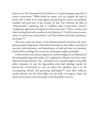 Internet site Vox characterized this initiative as “a game-changing approach to
nature conservation.” While details are sparse, you can imagine the kind of
power that is likely to be used against private-property owners and publicly
available and used areas of the country. In fact, Vox celebrates the plan as
“monumental,” explaining that it “rede nes what ‘conservation’ means”;
“indigenous rights and sovereignty are front and center”; “farms, ranches, and
other working lands will contribute to the 30 percent”; “it will increase access to
nature in low-income communities”; and “the initiative also seeks to generate a
lot of jobs.”90
Of course, given the desires of this Marxist-oriented movement, the anti–
private property disposition of the federal bureaucracy, the endless overreach of
successive administrations, and federalization of land and water use decisions,
this has all the markings of an economic and property-rights catastrophe.
Unfortunately, true science, experience, and knowledge are not hallmarks of
the anticapitalist degrowth zealots. As I explained in Plunder and Deceit, their
Marxist-oriented mind-set “has… developed into a pseudo-religion and public
policy obsession. In fact, the degrowthers insist their ideology reaches far
beyond the environment or even its odium for capitalism and is an all-
encompassing lifestyle and governing philosophy.”91 And their in uence
reaches directly into the Oval O ce and the halls of Congress, where the
American economic marvel is quickly unraveling before our eyes.
 