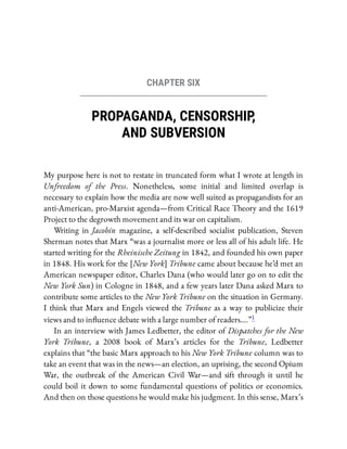 CHAPTER SIX
PROPAGANDA, CENSORSHIP
,
AND SUBVERSION
My purpose here is not to restate in truncated form what I wrote at length in
Unfreedom of the Press. Nonetheless, some initial and limited overlap is
necessary to explain how the media are now well suited as propagandists for an
anti-American, pro-Marxist agenda—from Critical Race Theory and the 1619
Project to the degrowth movement and its war on capitalism.
Writing in Jacobin magazine, a self-described socialist publication, Steven
Sherman notes that Marx “was a journalist more or less all of his adult life. He
started writing for the Rheinische Zeitung in 1842, and founded his own paper
in 1848. His work for the [New York] Tribune came about because he’d met an
American newspaper editor, Charles Dana (who would later go on to edit the
New York Sun) in Cologne in 1848, and a few years later Dana asked Marx to
contribute some articles to the New York Tribune on the situation in Germany.
I think that Marx and Engels viewed the Tribune as a way to publicize their
views and to in uence debate with a large number of readers….”1
In an interview with James Ledbetter, the editor of Dispatches for the New
York Tribune, a 2008 book of Marx’s articles for the Tribune, Ledbetter
explains that “the basic Marx approach to his New York Tribune column was to
take an event that was in the news—an election, an uprising, the second Opium
War, the outbreak of the American Civil War—and sift through it until he
could boil it down to some fundamental questions of politics or economics.
And then on those questions he would make his judgment. In this sense, Marx’s
 