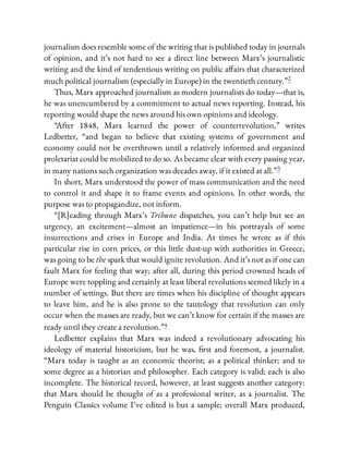 journalism does resemble some of the writing that is published today in journals
of opinion, and it’s not hard to see a direct line between Marx’s journalistic
writing and the kind of tendentious writing on public a airs that characterized
much political journalism (especially in Europe) in the twentieth century.”2
Thus, Marx approached journalism as modern journalists do today—that is,
he was unencumbered by a commitment to actual news reporting. Instead, his
reporting would shape the news around his own opinions and ideology.
“After 1848, Marx learned the power of counterrevolution,” writes
Ledbetter, “and began to believe that existing systems of government and
economy could not be overthrown until a relatively informed and organized
proletariat could be mobilized to do so. As became clear with every passing year,
in many nations such organization was decades away, if it existed at all.”3
In short, Marx understood the power of mass communication and the need
to control it and shape it to frame events and opinions. In other words, the
purpose was to propagandize, not inform.
“[R]eading through Marx’s Tribune dispatches, you can’t help but see an
urgency, an excitement—almost an impatience—in his portrayals of some
insurrections and crises in Europe and India. At times he wrote as if this
particular rise in corn prices, or this little dust-up with authorities in Greece,
was going to be the spark that would ignite revolution. And it’s not as if one can
fault Marx for feeling that way; after all, during this period crowned heads of
Europe were toppling and certainly at least liberal revolutions seemed likely in a
number of settings. But there are times when his discipline of thought appears
to leave him, and he is also prone to the tautology that revolution can only
occur when the masses are ready, but we can’t know for certain if the masses are
ready until they create a revolution.”4
Ledbetter explains that Marx was indeed a revolutionary advocating his
ideology of material historicism, but he was, rst and foremost, a journalist.
“Marx today is taught as an economic theorist; as a political thinker; and to
some degree as a historian and philosopher. Each category is valid; each is also
incomplete. The historical record, however, at least suggests another category:
that Marx should be thought of as a professional writer, as a journalist. The
Penguin Classics volume I’ve edited is but a sample; overall Marx produced,
 