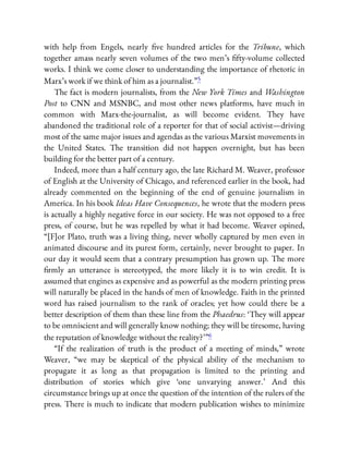 with help from Engels, nearly ve hundred articles for the Tribune, which
together amass nearly seven volumes of the two men’s fty-volume collected
works. I think we come closer to understanding the importance of rhetoric in
Marx’s work if we think of him as a journalist.”5
The fact is modern journalists, from the New York Times and Washington
Post to CNN and MSNBC, and most other news platforms, have much in
common with Marx-the-journalist, as will become evident. They have
abandoned the traditional role of a reporter for that of social activist—driving
most of the same major issues and agendas as the various Marxist movements in
the United States. The transition did not happen overnight, but has been
building for the better part of a century.
Indeed, more than a half century ago, the late Richard M. Weaver, professor
of English at the University of Chicago, and referenced earlier in the book, had
already commented on the beginning of the end of genuine journalism in
America. In his book Ideas Have Consequences, he wrote that the modern press
is actually a highly negative force in our society. He was not opposed to a free
press, of course, but he was repelled by what it had become. Weaver opined,
“[F]or Plato, truth was a living thing, never wholly captured by men even in
animated discourse and its purest form, certainly, never brought to paper. In
our day it would seem that a contrary presumption has grown up. The more
rmly an utterance is stereotyped, the more likely it is to win credit. It is
assumed that engines as expensive and as powerful as the modern printing press
will naturally be placed in the hands of men of knowledge. Faith in the printed
word has raised journalism to the rank of oracles; yet how could there be a
better description of them than these line from the Phaedrus: ‘They will appear
to be omniscient and will generally know nothing; they will be tiresome, having
the reputation of knowledge without the reality?’ ”6
“If the realization of truth is the product of a meeting of minds,” wrote
Weaver, “we may be skeptical of the physical ability of the mechanism to
propagate it as long as that propagation is limited to the printing and
distribution of stories which give ‘one unvarying answer.’ And this
circumstance brings up at once the question of the intention of the rulers of the
press. There is much to indicate that modern publication wishes to minimize
 