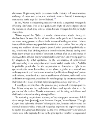 discussion. Despite many artful pretensions to the contrary, it does not want an
exchange of views, save perhaps on academic matters. Instead, it encourages
men to read in the hope that they will absorb.”7
In this, Weaver is condemning the nature of media as organized propaganda
involving individuals who are not particularly bright or knowledgeable about
the matters on which they write or speak, but are propagandists for particular
viewpoints.
Weaver argued that “[t]here is another circumstance which raises grave
doubts about the contribution of journalism to the public weal. Newspapers
are under strong pressure to distort in the interest of holding attention…. It is an
inescapable fact that newspapers thrive on friction and con ict. One has only to
survey the headlines of some popular journal, often presented symbolically in
red, to note the kind of thing which is considered news. Behind the big story
there nearly always lies a battle of some sort. Con ict, after all, is the essence of
drama, and it is a truism that newspapers deliberately start and prolong quarrels;
by allegation, by artful quotation, by the accentuation of unimportant
di erences, they create antagonism where none was felt to exist before. And this
is pro table practically, for the opportunity to dramatize a ght is an
opportunity for news. Journalism, on the whole, is glad to see a quarrel start
and sorry to see it end. In the more sensational publications this spirit of passion
and violence, manifested in a certain recklessness of diction, with vivid verbs
and fortissimo adjectives, creeps into the very language. By the attention it gives
their misdeeds it makes criminals heroic and politicians large than life….”8
I would go a step further—the press not only starts and prolongs quarrels,
but thrives today on the exploitation of issues and agendas that serve the
purposes of the various Marxist movements, and in doing so in ames and
divides the entire nation along ideological lines.
“In reviewing the persistent tendency of the newspapers to corrupt, I shall
cite a passage from [author] James Fenimore Cooper,” writes Weaver. “Though
Cooper lived before the advent of yellow journalism, he seems to have stated the
essential situation with a truth and eloquence impossible to improve on when
he said in The American Democrat: ‘As the press of this country now exists, it
would seem to be expressly devised by the great agent of mischief, to depress and
 