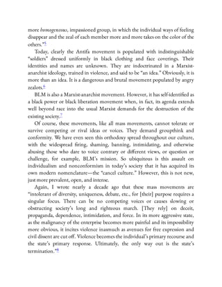 more homogeneous, impassioned group, in which the individual ways of feeling
disappear and the zeal of each member more and more takes on the color of the
others.”5
Today, clearly the Antifa movement is populated with indistinguishable
“soldiers” dressed uniformly in black clothing and face coverings. Their
identities and names are unknown. They are indoctrinated in a Marxist-
anarchist ideology, trained in violence, and said to be “an idea.” Obviously, it is
more than an idea. It is a dangerous and brutal movement populated by angry
zealots.6
BLM is also a Marxist-anarchist movement. However, it has self-identi ed as
a black power or black liberation movement when, in fact, its agenda extends
well beyond race into the usual Marxist demands for the destruction of the
existing society.7
Of course, these movements, like all mass movements, cannot tolerate or
survive competing or rival ideas or voices. They demand groupthink and
conformity. We have even seen this orthodoxy spread throughout our culture,
with the widespread ring, shaming, banning, intimidating, and otherwise
abusing those who dare to voice contrary or di erent views, or question or
challenge, for example, BLM’s mission. So ubiquitous is this assault on
individualism and nonconformism in today’s society that it has acquired its
own modern nomenclature—the “cancel culture.” However, this is not new,
just more prevalent, open, and intense.
Again, I wrote nearly a decade ago that these mass movements are
“intolerant of diversity, uniqueness, debate, etc., for [their] purpose requires a
singular focus. There can be no competing voices or causes slowing or
obstructing society’s long and righteous march. [They rely] on deceit,
propaganda, dependence, intimidation, and force. In its more aggressive state,
as the malignancy of the enterprise becomes more painful and its impossibility
more obvious, it incites violence inasmuch as avenues for free expression and
civil dissent are cut o . Violence becomes the individual’s primary recourse and
the state’s primary response. Ultimately, the only way out is the state’s
termination.”8
 