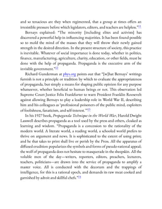 and so tenacious are they when regimented, that a group at times o ers an
irresistible pressure before which legislators, editors, and teachers are helpless.”11
Bernays explained: “The minority [including elites and activists] has
discovered a powerful help in in uencing majorities. It has been found possible
so to mold the mind of the masses that they will throw their newly gained
strength in the desired direction. In the present structure of society, this practice
is inevitable. Whatever of social importance is done today, whether in politics,
nance, manufacturing, agriculture, charity, education, or other elds, must be
done with the help of propaganda. Propaganda is the executive arm of the
invisible government.”12
Richard Gunderman at phys.org points out that “[w]hat Bernays’ writings
furnish is not a principle or tradition by which to evaluate the appropriateness
of propaganda, but simply a means for shaping public opinion for any purpose
whatsoever, whether bene cial to human beings or not. This observation led
Supreme Court Justice Felix Frankfurter to warn President Franklin Roosevelt
against allowing Bernays to play a leadership role in World War II, describing
him and his colleagues as ‘professional poisoners of the public mind, exploiters
of foolishness, fanaticism, and self-interest.’ ”13
In his 1927 book, Propaganda Technique in the World War, Harold Dwight
Lasswell describes propaganda as a tool used by the press and others, cloaked as
learning and wisdom. “Propaganda is a concession to the rationality of the
modern world. A literate world, a reading world, a schooled world prefers to
thrive on argument and news. It is sophisticated to the extent of using print;
and he that takes to print shall live or perish by the Press. All the apparatus of
di used erudition popularizes the symbols and forms of pseudo-rational appeal;
the wolf of propaganda does not hesitate to masquerade in the sheepskin. All the
voluble men of the day—writers, reporters, editors, preachers, lecturers,
teachers, politicians—are drawn into the service of propaganda to amplify a
master voice. All is conducted with the decorum and the trappings of
intelligence, for this is a rational epoch, and demands its raw meat cooked and
garnished by adroit and skillful chefs.”14
 