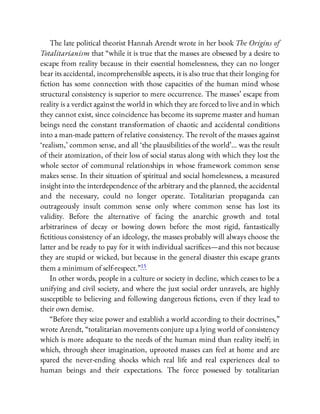 The late political theorist Hannah Arendt wrote in her book The Origins of
Totalitarianism that “while it is true that the masses are obsessed by a desire to
escape from reality because in their essential homelessness, they can no longer
bear its accidental, incomprehensible aspects, it is also true that their longing for
ction has some connection with those capacities of the human mind whose
structural consistency is superior to mere occurrence. The masses’ escape from
reality is a verdict against the world in which they are forced to live and in which
they cannot exist, since coincidence has become its supreme master and human
beings need the constant transformation of chaotic and accidental conditions
into a man-made pattern of relative consistency. The revolt of the masses against
‘realism,’ common sense, and all ‘the plausibilities of the world’… was the result
of their atomization, of their loss of social status along with which they lost the
whole sector of communal relationships in whose framework common sense
makes sense. In their situation of spiritual and social homelessness, a measured
insight into the interdependence of the arbitrary and the planned, the accidental
and the necessary, could no longer operate. Totalitarian propaganda can
outrageously insult common sense only where common sense has lost its
validity. Before the alternative of facing the anarchic growth and total
arbitrariness of decay or bowing down before the most rigid, fantastically
ctitious consistency of an ideology, the masses probably will always choose the
latter and be ready to pay for it with individual sacri ces—and this not because
they are stupid or wicked, but because in the general disaster this escape grants
them a minimum of self-respect.”15
In other words, people in a culture or society in decline, which ceases to be a
unifying and civil society, and where the just social order unravels, are highly
susceptible to believing and following dangerous ctions, even if they lead to
their own demise.
“Before they seize power and establish a world according to their doctrines,”
wrote Arendt, “totalitarian movements conjure up a lying world of consistency
which is more adequate to the needs of the human mind than reality itself; in
which, through sheer imagination, uprooted masses can feel at home and are
spared the never-ending shocks which real life and real experiences deal to
human beings and their expectations. The force possessed by totalitarian
 
