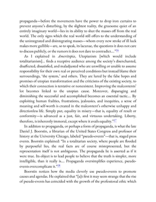 propaganda—before the movements have the power to drop iron curtains to
prevent anyone’s disturbing, by the slightest reality, the gruesome quiet of an
entirely imaginary world—lies in its ability to shut the masses o from the real
world. The only signs which the real world still o ers to the understanding of
the unintegrated and disintegrating masses—whom every new stroke of ill luck
makes more gullible—are, so to speak, its lacunae, the questions it does not care
to discuss publicly, or the rumors it does not dare to contradict….”16
As I explained in Ameritopia, Utopianism [which would include
totalitarianism]… nds a receptive audience among the society’s disenchanted,
disa ected, dissatis ed, and maladjusted who are unwilling or unable to assume
responsibility for their own real or perceived conditions but instead blame their
surroundings, ‘the system,’ and others. They are lured by the false hopes and
promises of utopian transformation and the criticisms of the existing society, to
which their connection is tentative or nonexistent. Improving the malcontents’
lot becomes linked to the utopian cause. Moreover, disparaging and
diminishing the successful and accomplished becomes an essential tactic…. By
exploiting human frailties, frustrations, jealousies, and inequities, a sense of
meaning and self-worth is created in the malcontent’s otherwise unhappy and
directionless life. Simply put, equality in misery—that is, equality of result or
conformity—is advanced as a just, fair, and virtuous undertaking. Liberty,
therefore, is inherently immoral, except where it avails equality.”17
In addition to propaganda, or perhaps a form of propaganda, is what the late
Daniel J. Boorstin, a librarian of the United States Congress and professor of
history at the University Chicago, labeled “pseudo-events”—that is, staged press
events. Boorstin explained: “In a totalitarian society, where people are ooded
by purposeful lies, the real facts are of course misrepresented, but the
representation itself is not ambiguous. The propaganda lie is asserted as if it
were true. Its object is to lead people to believe that the truth is simpler, more
intelligible, than it really is…. Propaganda oversimpli es experience, pseudo-
events overcomplicate it.”18
Boorstin notices how the media cleverly use pseudo-events to promote
causes and agendas. He explained that “[a]t rst it may seem strange that the rise
of pseudo-events has coincided with the growth of the professional ethic which
 