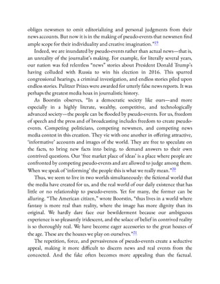 obliges newsmen to omit editorializing and personal judgments from their
news accounts. But now it is in the making of pseudo-events that newsmen nd
ample scope for their individuality and creative imagination.”19
Indeed, we are inundated by pseudo-events rather than actual news—that is,
an unreality of the journalist’s making. For example, for literally several years,
our nation was fed relentless “news” stories about President Donald Trump’s
having colluded with Russia to win his election in 2016. This spurred
congressional hearings, a criminal investigation, and endless stories piled upon
endless stories. Pulitzer Prizes were awarded for utterly false news reports. It was
perhaps the greatest media hoax in journalistic history.
As Boorstin observes, “In a democratic society like ours—and more
especially in a highly literate, wealthy, competitive, and technologically
advanced society—the people can be ooded by pseudo-events. For us, freedom
of speech and the press and of broadcasting includes freedom to create pseudo-
events. Competing politicians, competing newsmen, and competing news
media contest in this creation. They vie with one another in o ering attractive,
‘informative’ accounts and images of the world. They are free to speculate on
the facts, to bring new facts into being, to demand answers to their own
contrived questions. Our ‘free market place of ideas’ is a place where people are
confronted by competing pseudo-events and are allowed to judge among them.
When we speak of ‘informing’ the people this is what we really mean.”20
Thus, we seem to live in two worlds simultaneously: the ctional world that
the media have created for us, and the real world of our daily existence that has
little or no relationship to pseudo-events. Yet for many, the former can be
alluring. “The American citizen,” wrote Boorstin, “thus lives in a world where
fantasy is more real than reality, where the image has more dignity than its
original. We hardly dare face our bewilderment because our ambiguous
experience is so pleasantly iridescent, and the solace of belief in contrived reality
is so thoroughly real. We have become eager accessories to the great hoaxes of
the age. These are the hoaxes we play on ourselves.”21
The repetition, force, and pervasiveness of pseudo-events create a seductive
appeal, making it more di cult to discern news and real events from the
concocted. And the fake often becomes more appealing than the factual.
 