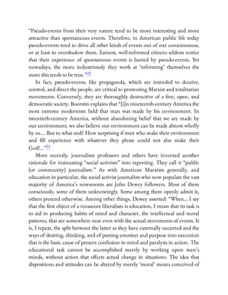 “Pseudo-events from their very nature tend to be more interesting and more
attractive than spontaneous events. Therefore, in American public life today
pseudo-events tend to drive all other kinds of events out of our consciousness,
or at least to overshadow them. Earnest, well-informed citizens seldom notice
that their experience of spontaneous events is buried by pseudo-events. Yet
nowadays, the more industriously they work at ‘informing’ themselves the
more this tends to be true.”22
In fact, pseudo-events, like propaganda, which are intended to deceive,
control, and direct the people, are critical to promoting Marxist and totalitarian
movements. Conversely, they are thoroughly destructive of a free, open, and
democratic society. Boorstin explains that “[i]n nineteenth-century America the
most extreme modernism held that man was made by his environment. In
twentieth-century America, without abandoning belief that we are made by
our environment, we also believe our environment can be made almost wholly
by us…. But to what end? How surprising if men who make their environment
and ll experience with whatever they please could not also make their
God!…”23
More recently, journalism professors and others have invented another
rationale for insinuating “social activism” into reporting. They call it “public
(or community) journalism.” As with American Marxism generally, and
education in particular, the social activist journalists who now populate the vast
majority of America’s newsrooms are John Dewey followers. Most of them
consciously, some of them unknowingly. Some among them openly admit it,
others pretend otherwise. Among other things, Dewey asserted: “When… I say
that the rst object of a renascent liberalism is education, I mean that its task is
to aid in producing habits of mind and character, the intellectual and moral
patterns, that are somewhere near even with the actual movements of events. It
is, I repeat, the split between the latter as they have externally occurred and the
ways of desiring, thinking, and of putting emotion and purpose into execution
that is the basic cause of present confusion in mind and paralysis in action. The
educational task cannot be accomplished merely by working upon men’s
minds, without action that e ects actual change in situations. The idea that
dispositions and attitudes can be altered by merely ‘moral’ means conceived of
 