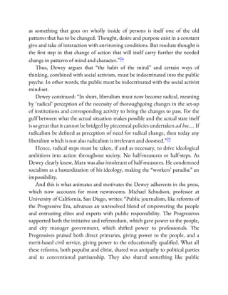 as something that goes on wholly inside of persons is itself one of the old
patterns that has to be changed. Thought, desire and purpose exist in a constant
give and take of interaction with environing conditions. But resolute thought is
the rst step in that change of action that will itself carry further the needed
change in patterns of mind and character.”24
Thus, Dewey argues that “the habit of the mind” and certain ways of
thinking, combined with social activism, must be indoctrinated into the public
psyche. In other words, the public must be indoctrinated with the social activist
mind-set.
Dewey continued: “In short, liberalism must now become radical, meaning
by ‘radical’ perception of the necessity of thoroughgoing changes in the set-up
of institutions and corresponding activity to bring the changes to pass. For the
gulf between what the actual situation makes possible and the actual state itself
is so great that it cannot be bridged by piecemeal policies undertaken ad hoc…. If
radicalism be de ned as perception of need for radical change, then today any
liberalism which is not also radicalism is irrelevant and doomed.”25
Hence, radical steps must be taken, if and as necessary, to drive ideological
ambitions into action throughout society. No half-measures or half-steps. As
Dewey clearly knew, Marx was also intolerant of half-measures. He condemned
socialism as a bastardization of his ideology, making the “workers’ paradise” an
impossibility.
And this is what animates and motivates the Dewey adherents in the press,
which now accounts for most newsrooms. Michael Schudson, professor at
University of California, San Diego, writes: “Public journalism, like reforms of
the Progressive Era, advances an unresolved blend of empowering the people
and entrusting elites and experts with public responsibility. The Progressives
supported both the initiative and referendum, which gave power to the people,
and city manager government, which shifted power to professionals. The
Progressives praised both direct primaries, giving power to the people, and a
merit-based civil service, giving power to the educationally quali ed. What all
these reforms, both populist and elitist, shared was antipathy to political parties
and to conventional partisanship. They also shared something like public
 