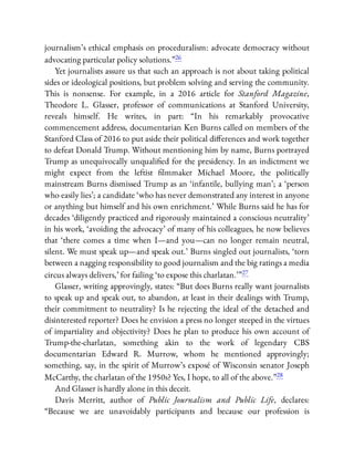 journalism’s ethical emphasis on proceduralism: advocate democracy without
advocating particular policy solutions.”26
Yet journalists assure us that such an approach is not about taking political
sides or ideological positions, but problem solving and serving the community.
This is nonsense. For example, in a 2016 article for Stanford Magazine,
Theodore L. Glasser, professor of communications at Stanford University,
reveals himself. He writes, in part: “In his remarkably provocative
commencement address, documentarian Ken Burns called on members of the
Stanford Class of 2016 to put aside their political di erences and work together
to defeat Donald Trump. Without mentioning him by name, Burns portrayed
Trump as unequivocally unquali ed for the presidency. In an indictment we
might expect from the leftist lmmaker Michael Moore, the politically
mainstream Burns dismissed Trump as an ‘infantile, bullying man’; a ‘person
who easily lies’; a candidate ‘who has never demonstrated any interest in anyone
or anything but himself and his own enrichment.’ While Burns said he has for
decades ‘diligently practiced and rigorously maintained a conscious neutrality’
in his work, ‘avoiding the advocacy’ of many of his colleagues, he now believes
that ‘there comes a time when I—and you—can no longer remain neutral,
silent. We must speak up—and speak out.’ Burns singled out journalists, ‘torn
between a nagging responsibility to good journalism and the big ratings a media
circus always delivers,’ for failing ‘to expose this charlatan.’ ”27
Glasser, writing approvingly, states: “But does Burns really want journalists
to speak up and speak out, to abandon, at least in their dealings with Trump,
their commitment to neutrality? Is he rejecting the ideal of the detached and
disinterested reporter? Does he envision a press no longer steeped in the virtues
of impartiality and objectivity? Does he plan to produce his own account of
Trump-the-charlatan, something akin to the work of legendary CBS
documentarian Edward R. Murrow, whom he mentioned approvingly;
something, say, in the spirit of Murrow’s exposé of Wisconsin senator Joseph
McCarthy, the charlatan of the 1950s? Yes, I hope, to all of the above.”28
And Glasser is hardly alone in this deceit.
Davis Merritt, author of Public Journalism and Public Life, declares:
“Because we are unavoidably participants and because our profession is
 