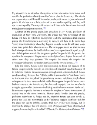 My objective is to stimulate thoughtful, serious discussion both inside and
outside the profession about journalism’s true place in democracy. The aim is
not to provide, even if I could, immediate and speci c answers. Journalism and
public life did not reach their points of present decline quickly, and they will
not recover quickly. Those speci c answers will have to be found over time and
through earnest experimentation.”32
Another of the public journalism preachers is Jay Rosen, professor of
journalism at New York University. He argues that “the newspaper of the
future will have to rethink its relationship to all the institutions that nourish
public life, from libraries to university to cafes. It will have to do more than
‘cover’ these institutions when they happen to make news. It will have to do
more than print their advertisements. The newspaper must see that its own
health is dependent on the health of dozens of other agencies which pull people
out of their private worlds. For the greater pull of the public life, the greater the
need for the newspaper. Empty streets are bad for editors, despite the wealth of
crime news they may generate. The emptier the streets, the emptier the
newspaper will seem to the readers barricaded in the private homes….”33
Like the others, Rosen insists that journalism is dying not because of its
failure to approach the news in an objective and impartial way, but because of
its failure to relate to the common man through social activism. Indeed, Rosen
condescendingly lectures that “[i]f the public is assumed to be ‘out there,’ more
or less intact, then the job of the press is easy to state: to inform people about
what goes on in their name and their midst. But suppose the public leads a more
broken existence. At times it may be alert and engaged, but just as often it
struggles against other pressures—including itself—that can win out in the end.
Inattention to public matters is perhaps the simplest of these, atomization of
society one of the more intricate. Money speaks louder than the public,
problems overwhelm it, fatigue sets in, attention falters, cynicism swells. A
public that leads this more fragile kind of existence suggests a di erent task for
the press: not just to inform a public that may or may not emerge, but to
improve the changes that will emerge. John Dewey, an early hero of mine, had
suggested something like this in his 1927 book, The Public and Its Problems.”34
 