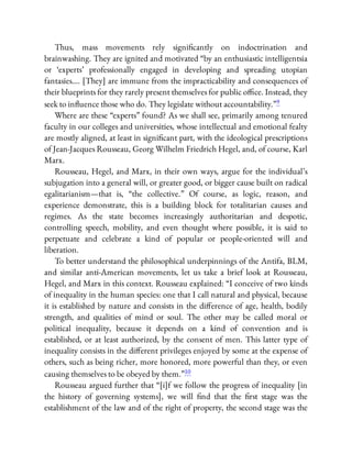 Thus, mass movements rely signi cantly on indoctrination and
brainwashing. They are ignited and motivated “by an enthusiastic intelligentsia
or ‘experts’ professionally engaged in developing and spreading utopian
fantasies…. [They] are immune from the impracticability and consequences of
their blueprints for they rarely present themselves for public o ce. Instead, they
seek to in uence those who do. They legislate without accountability.”9
Where are these “experts” found? As we shall see, primarily among tenured
faculty in our colleges and universities, whose intellectual and emotional fealty
are mostly aligned, at least in signi cant part, with the ideological prescriptions
of Jean-Jacques Rousseau, Georg Wilhelm Friedrich Hegel, and, of course, Karl
Marx.
Rousseau, Hegel, and Marx, in their own ways, argue for the individual’s
subjugation into a general will, or greater good, or bigger cause built on radical
egalitarianism—that is, “the collective.” Of course, as logic, reason, and
experience demonstrate, this is a building block for totalitarian causes and
regimes. As the state becomes increasingly authoritarian and despotic,
controlling speech, mobility, and even thought where possible, it is said to
perpetuate and celebrate a kind of popular or people-oriented will and
liberation.
To better understand the philosophical underpinnings of the Antifa, BLM,
and similar anti-American movements, let us take a brief look at Rousseau,
Hegel, and Marx in this context. Rousseau explained: “I conceive of two kinds
of inequality in the human species: one that I call natural and physical, because
it is established by nature and consists in the di erence of age, health, bodily
strength, and qualities of mind or soul. The other may be called moral or
political inequality, because it depends on a kind of convention and is
established, or at least authorized, by the consent of men. This latter type of
inequality consists in the di erent privileges enjoyed by some at the expense of
others, such as being richer, more honored, more powerful than they, or even
causing themselves to be obeyed by them.”10
Rousseau argued further that “[i]f we follow the progress of inequality [in
the history of governing systems], we will nd that the rst stage was the
establishment of the law and of the right of property, the second stage was the
 