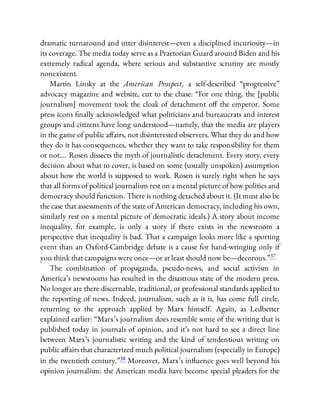 dramatic turnaround and utter disinterest—even a disciplined incuriosity—in
its coverage. The media today serve as a Praetorian Guard around Biden and his
extremely radical agenda, where serious and substantive scrutiny are mostly
nonexistent.
Martin Linsky at the American Prospect, a self-described “progressive”
advocacy magazine and website, cut to the chase: “For one thing, the [public
journalism] movement took the cloak of detachment o the emperor. Some
press icons nally acknowledged what politicians and bureaucrats and interest
groups and citizens have long understood—namely, that the media are players
in the game of public a airs, not disinterested observers. What they do and how
they do it has consequences, whether they want to take responsibility for them
or not…. Rosen dissects the myth of journalistic detachment. Every story, every
decision about what to cover, is based on some (usually unspoken) assumption
about how the world is supposed to work. Rosen is surely right when he says
that all forms of political journalism rest on a mental picture of how politics and
democracy should function. There is nothing detached about it. (It must also be
the case that assessments of the state of American democracy, including his own,
similarly rest on a mental picture of democratic ideals.) A story about income
inequality, for example, is only a story if there exists in the newsroom a
perspective that inequality is bad. That a campaign looks more like a sporting
event than an Oxford-Cambridge debate is a cause for hand-wringing only if
you think that campaigns were once—or at least should now be—decorous.”37
The combination of propaganda, pseudo-news, and social activism in
America’s newsrooms has resulted in the disastrous state of the modern press.
No longer are there discernable, traditional, or professional standards applied to
the reporting of news. Indeed, journalism, such as it is, has come full circle,
returning to the approach applied by Marx himself. Again, as Ledbetter
explained earlier: “Marx’s journalism does resemble some of the writing that is
published today in journals of opinion, and it’s not hard to see a direct line
between Marx’s journalistic writing and the kind of tendentious writing on
public a airs that characterized much political journalism (especially in Europe)
in the twentieth century.”38 Moreover, Marx’s in uence goes well beyond his
opinion journalism: the American media have become special pleaders for the
 
