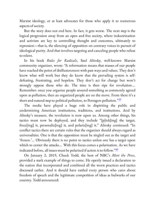 Marxist ideology, or at least advocates for those who apply it to numerous
aspects of society.
But the story does not end here. In fact, it gets worse. The next step is the
logical progression away from an open and free society, where indoctrination
and activism are key to controlling thought and outcomes, ultimately to
repression—that is, the silencing of opposition on contrary voices in pursuit of
ideological purity. And that involves targeting and canceling people who refuse
to relent.
In his book Rules for Radicals, Saul Alinsky, well-known Marxist
community organizer, wrote: “A reformation means that masses of our people
have reached the point of disillusionment with past ways and values. They don’t
know what will work but they do know that the prevailing system is self-
defeating, frustrating, and hopeless. They don’t act for change but won’t
strongly oppose those who do. The time is then ripe for revolution….
Remember: once you organize people around something as commonly agreed
upon as pollution, then an organized people are on the move. From there it’s a
short and natural step to political pollution, to Pentagon pollution.”39
The media have played a huge role in dispiriting the public and
undermining American institutions, traditions, and institutions. And by
Alinsky’s measure, the revolution is now upon us. Among other things, his
tactics must now be deployed, and they include “[p]ick[ing] the target,
freez[ing] it, personaliz[ing] it, and polariz[ing] it.” Alinsky continued: “In
con ict tactics there are certain rules that the organizer should always regard as
universalities. One is that the opposition must be singled out as the target and
‘frozen.’… Obviously there is no point to tactics unless one has a target upon
which to center the attacks…. With this focus comes a polarization. As we have
indicated before, all issues must be polarized if action is to follow.”40
On January 2, 2019, Chuck Todd, the host of NBC’s Meet the Press,
provided a stark example of things to come. He openly issued a declaration to
the nation that incorporated and combined all the worst practices and tactics
discussed earlier. And it should have rattled every person who cares about
freedom of speech and the legitimate competition of ideas as bulwarks of our
country. Todd announced:
 