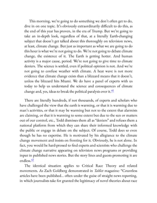 This morning, we’re going to do something we don’t often get to do,
dive in on one topic. It’s obviously extraordinarily di cult to do this, as
the end of this year has proven, in the era of Trump. But we’re going to
take an in-depth look, regardless of that, at a literally Earth-changing
subject that doesn’t get talked about this thoroughly on television news,
at least, climate change. But just as important as what we are going to do
this hour is what we’re not going to do. We’re not going to debate climate
change, the existence of it. The Earth is getting hotter. And human
activity is a major cause, period. We’re not going to give time to climate
deniers. The science is settled, even if political opinion is not. And we’re
not going to confuse weather with climate. A heat wave is not more
evidence that climate change exists than a blizzard means that it doesn’t,
unless the blizzard hits Miami. We do have a panel of experts with us
today to help us understand the science and consequences of climate
change and, yes, ideas to break the political paralysis over it.41
There are literally hundreds, if not thousands, of experts and scholars who
have challenged the view that the earth is warming, or that it is warming due to
man’s activities, or that it may be warming but not to the extent that alarmists
are claiming, or that it is warming to some extent but due to the sun or matters
out of our control, etc., Todd dismisses them all as “deniers” and refuses them a
national platform from which they can share their informed knowledge with
the public or engage in debate on the subject. Of course, Todd does so even
though he has no expertise. He is motivated by his allegiance to the climate
change movement and insists on fronting for it. Obviously, he is not alone. In
fact, you would be hard-pressed to nd experts and scientists who challenge the
climate change narrative appearing on television news programs or providing
input in published news stories. But the story lines and guests promoting it are
endless.42
The identical situation applies to Critical Race Theory and related
movements. As Zach Goldberg demonstrated in Tablet magazine: “Countless
articles have been published… often under the guise of straight news reporting,
in which journalists take for granted the legitimacy of novel theories about race
 