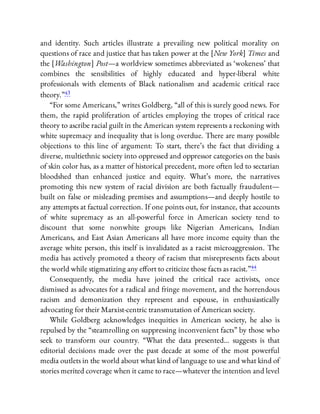 and identity. Such articles illustrate a prevailing new political morality on
questions of race and justice that has taken power at the [New York] Times and
the [Washington] Post—a worldview sometimes abbreviated as ‘wokeness’ that
combines the sensibilities of highly educated and hyper-liberal white
professionals with elements of Black nationalism and academic critical race
theory.”43
“For some Americans,” writes Goldberg, “all of this is surely good news. For
them, the rapid proliferation of articles employing the tropes of critical race
theory to ascribe racial guilt in the American system represents a reckoning with
white supremacy and inequality that is long overdue. There are many possible
objections to this line of argument: To start, there’s the fact that dividing a
diverse, multiethnic society into oppressed and oppressor categories on the basis
of skin color has, as a matter of historical precedent, more often led to sectarian
bloodshed than enhanced justice and equity. What’s more, the narratives
promoting this new system of racial division are both factually fraudulent—
built on false or misleading premises and assumptions—and deeply hostile to
any attempts at factual correction. If one points out, for instance, that accounts
of white supremacy as an all-powerful force in American society tend to
discount that some nonwhite groups like Nigerian Americans, Indian
Americans, and East Asian Americans all have more income equity than the
average white person, this itself is invalidated as a racist microaggression. The
media has actively promoted a theory of racism that misrepresents facts about
the world while stigmatizing any e ort to criticize those facts as racist.”44
Consequently, the media have joined the critical race activists, once
dismissed as advocates for a radical and fringe movement, and the horrendous
racism and demonization they represent and espouse, in enthusiastically
advocating for their Marxist-centric transmutation of American society.
While Goldberg acknowledges inequities in American society, he also is
repulsed by the “steamrolling on suppressing inconvenient facts” by those who
seek to transform our country. “What the data presented… suggests is that
editorial decisions made over the past decade at some of the most powerful
media outlets in the world about what kind of language to use and what kind of
stories merited coverage when it came to race—whatever the intention and level
 