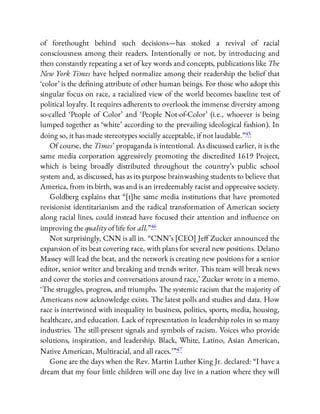 of forethought behind such decisions—has stoked a revival of racial
consciousness among their readers. Intentionally or not, by introducing and
then constantly repeating a set of key words and concepts, publications like The
New York Times have helped normalize among their readership the belief that
‘color’ is the de ning attribute of other human beings. For those who adopt this
singular focus on race, a racialized view of the world becomes baseline test of
political loyalty. It requires adherents to overlook the immense diversity among
so-called ‘People of Color’ and ‘People Not-of-Color’ (i.e., whoever is being
lumped together as ‘white’ according to the prevailing ideological fashion). In
doing so, it has made stereotypes socially acceptable, if not laudable.”45
Of course, the Times’ propaganda is intentional. As discussed earlier, it is the
same media corporation aggressively promoting the discredited 1619 Project,
which is being broadly distributed throughout the country’s public school
system and, as discussed, has as its purpose brainwashing students to believe that
America, from its birth, was and is an irredeemably racist and oppressive society.
Goldberg explains that “[t]he same media institutions that have promoted
revisionist identitarianism and the radical transformation of American society
along racial lines, could instead have focused their attention and in uence on
improving the quality of life for all.”46
Not surprisingly, CNN is all in. “CNN’s [CEO] Je Zucker announced the
expansion of its beat covering race, with plans for several new positions. Delano
Massey will lead the beat, and the network is creating new positions for a senior
editor, senior writer and breaking and trends writer. This team will break news
and cover the stories and conversations around race,’ Zucker wrote in a memo.
‘The struggles, progress, and triumphs. The systemic racism that the majority of
Americans now acknowledge exists. The latest polls and studies and data. How
race is intertwined with inequality in business, politics, sports, media, housing,
healthcare, and education. Lack of representation in leadership roles in so many
industries. The still-present signals and symbols of racism. Voices who provide
solutions, inspiration, and leadership. Black, White, Latino, Asian American,
Native American, Multiracial, and all races.’ ”47
Gone are the days when the Rev. Martin Luther King Jr. declared: “I have a
dream that my four little children will one day live in a nation where they will
 
