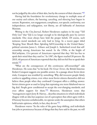 not be judged by the color of their skin, but by the content of their character.”48
Having laid the foundation for revolutionary change in multiple areas of
our society and culture, the banning, canceling, and silencing have begun in
earnest. Repression, not engagement; compliance, not speech; conformity, not
independence; and subjugation, not liberty, are all hallmarks of American
Marxism.
Writing in the City Journal, Robert Henderson explains in his essay “Tell
Only Lies” that “[i]t is no longer enough to be ideologically pure by current
standards. One must always have held the proper beliefs. Of course, such
tortuous moral standards can only lead to lying. In a recent paper titled
‘Keeping Your Mouth Shut: Spiraling Self-Censorship in the United States,’
political scientists James L. Gibson and Joseph L. Sutherland reveal that self-
censorship among Americans has soared. In the 1950s, at the height of
McCarthyism, 13.4 percent of Americans reported that they ‘felt less free to
speak their mind than they used to.’ In 1987, the gure reached 20 percent. By
2019, 40 percent of Americans reported that they did not feel free to speak their
minds.”49
“What are the consequences of this continuous self-censorship?” asks
Henderson. He notes that “in his book The Great Terror, the British historian
Robert Conquest suggests one possible answer. In a passage about Soviet show
trials, Conquest was troubled by something: Why did innocent people falsely
confess to appalling crimes, even when most Soviet citizens themselves did not
believe these people when they confessed? Conquest o ers a chilling answer:
Soviet citizens grew so used to lying that expressing one more falsehood was no
big deal. People grew conditioned to accept the ever-changing standards, and
even a rm support for them.”50 Moreover, Henderson notes that
“management expert Jerry B. Harvey… describes situations in which individuals
disagree with an idea but acquiesce out of a perception that others agree with it.
If honesty becomes unfashionable, we operate under the assumption that others
hold certain opinions, which, in fact, they do not.”51
Henderson warns: “As the rules of the game keep shifting, and individuals
lose jobs or prominence because of things that they have said in the past, we will
 
