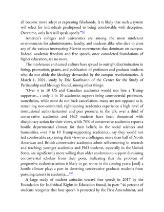 all become more adept at expressing falsehoods. It is likely that such a system
will select for individuals predisposed to being comfortable with deception.
Over time, only liars will speak openly.”52
America’s colleges and universities are among the most intolerant
environments for administrators, faculty, and students alike who dare to cross
any of the various intersecting Marxist movements that dominate on campus.
Indeed, academic freedom and free speech, once considered foundations of
higher education, are no more.
The intolerance and cancel culture have spread to outright discrimination in
hiring, promotion, grants, and publication of professors and graduate students
who do not abide the ideology demanded by the campus revolutionaries. A
March 1, 2021, study by Eric Kaufmann of the Center for the Study of
Partisanship and Ideology found, among other things:
“Over 4 in 10 US and Canadian academics would not hire a Trump
supporter… ; only 1 in 10 academics support ring controversial professors,
nonetheless, while most do not back cancellation, many are not opposed to it,
remaining non-committal; right-leaning academics experience a high level of
institutional authoritarianism and peer pressure; in the US, over a third of
conservative academics and PhD students have been threatened with
disciplinary action for their views, while 70% of conservative academics report a
hostile departmental climate for their beliefs; in the social sciences and
humanities, over 9 in 10 Trump-supporting academics… say they would not
feel comfortable expressing their views to a colleague; more than half of North
American and British conservative academics admit self-censoring in research
and teaching; younger academics and PhD students, especially in the United
States, are signi cantly more willing than older academics to support dismissing
controversial scholars from their posts, indicating that the problem of
progressive authoritarianism is likely to get worse in the coming years; [and] a
hostile climate plays a part in deterring conservative graduate students from
pursuing careers in academia….”53
A large study of student attitudes toward free speech in 2017 by the
Foundation for Individual Rights in Education found, in part: “46 percent of
students recognize that hate speech is protected by the First Amendment, and
 