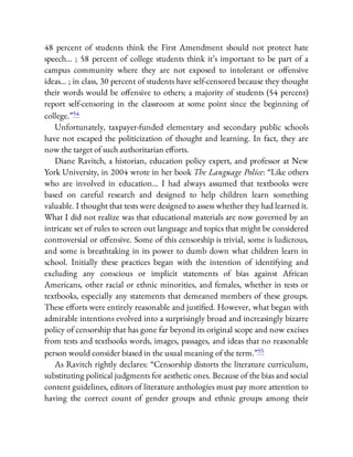 48 percent of students think the First Amendment should not protect hate
speech… ; 58 percent of college students think it’s important to be part of a
campus community where they are not exposed to intolerant or o ensive
ideas… ; in class, 30 percent of students have self-censored because they thought
their words would be o ensive to others; a majority of students (54 percent)
report self-censoring in the classroom at some point since the beginning of
college.”54
Unfortunately, taxpayer-funded elementary and secondary public schools
have not escaped the politicization of thought and learning. In fact, they are
now the target of such authoritarian e orts.
Diane Ravitch, a historian, education policy expert, and professor at New
York University, in 2004 wrote in her book The Language Police: “Like others
who are involved in education… I had always assumed that textbooks were
based on careful research and designed to help children learn something
valuable. I thought that tests were designed to assess whether they had learned it.
What I did not realize was that educational materials are now governed by an
intricate set of rules to screen out language and topics that might be considered
controversial or o ensive. Some of this censorship is trivial, some is ludicrous,
and some is breathtaking in its power to dumb down what children learn in
school. Initially these practices began with the intention of identifying and
excluding any conscious or implicit statements of bias against African
Americans, other racial or ethnic minorities, and females, whether in tests or
textbooks, especially any statements that demeaned members of these groups.
These e orts were entirely reasonable and justi ed. However, what began with
admirable intentions evolved into a surprisingly broad and increasingly bizarre
policy of censorship that has gone far beyond its original scope and now excises
from tests and textbooks words, images, passages, and ideas that no reasonable
person would consider biased in the usual meaning of the term.”55
As Ravitch rightly declares: “Censorship distorts the literature curriculum,
substituting political judgments for aesthetic ones. Because of the bias and social
content guidelines, editors of literature anthologies must pay more attention to
having the correct count of gender groups and ethnic groups among their
 