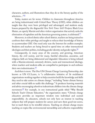 characters, authors, and illustrations than they do to the literary quality of the
selections….”56
Today, matters are far worse. Children in classrooms throughout America
are being indoctrinated with Critical Race Theory (CRT), white children are
taught that they were born privileged and advantaged, and students study
lessons prepared by the disgraceful New York Times 1619 Project; Black Lives
Matter, an openly Marxist and often violent organization that actively seeks the
elimination of capitalism and the American governing system, is celebrated.57
Moreover, in school district after school district, teachers are being trained to
confront their white privilege and taught to refocus their knowledge of history
to accommodate CRT. One need only scan the Internet for endless examples.
Students and teachers are being forced to spend time on other intersectional
ideologies and their politics, including gender identity and gender rights.58
Consequently, in many areas of the country, and growing, American
history, the civil society, and for many, familial ethnicities, ancestries, and
religious faith are being dishonored and degraded. Education is being infused
with a Marxist-oriented, extremely divisive, racist and intersectional ideology,
where teachers and students alike are compelled to participate in and embrace
their own indoctrination.59
And there is more. The One UN Climate Change Learning Partnership, also
known as UN CC:Learn, is “a collaborative initiative of 36 multilateral
organizations working together to help countries build the knowledge and skills
they need to take action on climate change,” including “better climate literacy
and other crucial skills to tackle this challenge.” It produces learning materials
and advice encouraging schools to indoctrinate children into the climate change
movement.60 For example, in one instructional guide titled “Why Should
Schools Teach Climate Education,” the organization states: “Climate change
education provides an important window into individual and societal
responsibility. As educators, schools not only have an interest in teaching
subjects that will prepare students for careers and earn them good test scores,
but to teach them to be mindful citizens. Teaching on climate change means
teaching on topics like environmental stewardship and collective responsibility
 