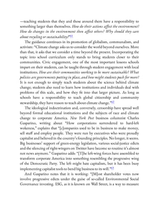 —teaching students that they and those around them have a responsibility to
something larger than themselves. How do their actions aﬀect the environment?
How do changes in the environment then aﬀect others? Why should they care
about recycling or sustainability?”61
The guidance continues in its promotion of globalism, communalism, and
activism: “Climate change asks us to consider the world beyond ourselves. More
than that, it asks that we consider a time beyond the present. Incorporating the
topic into school curriculum only stands to bring students closer to their
communities. Civic engagement, one of the most important lessons schools
impart on their students, can be taught through student engagement with local
institutions. How are their communities working to be more sustainable? What
policies are governments putting in place, and how might students push for more?
It is not enough to simply teach students about the science behind climate
change; students also need to learn how institutions and individuals deal with
problems of this scale, and how they t into that larger picture. As long as
schools have a responsibility to teach global citizenship and community
stewardship, they have reason to teach about climate change.”62
The ideological indoctrination and, conversely, censorship have spread well
beyond formal educational institutions and the subjects of race and climate
change to corporate America. New York Post business columnist Charles
Gasparino, writing about “How corporations surrendered to hard-left
wokeness,” explains that “[c]ompanies used to be in business to make money,
sell stu and employ people. They were run by executives who were proudly
capitalist and believed in the country’s founding principles. No longer, it seems.
Big businesses’ support of green-energy legislation, various social-justice edicts
and the silencing of right-wingers on Twitter have become so routine it’s almost
not news anymore.” Gasparino adds: “[T]he left-wing forces have assembled to
transform corporate America into something resembling the progressive wing
of the Democratic Party. The left might hate capitalism, but it has been busy
implementing capitalist tools to bend big business to its will.”63
And Gasparino notes that it is working: “[M]ost shareholder votes now
involve progressive edicts under the guise of so-called Environmental Social
Governance investing. ESG, as it is known on Wall Street, is a way to measure
 