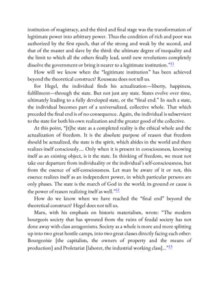 institution of magistracy, and the third and nal stage was the transformation of
legitimate power into arbitrary power. Thus the condition of rich and poor was
authorized by the rst epoch, that of the strong and weak by the second, and
that of the master and slave by the third: the ultimate degree of inequality and
the limit to which all the others nally lead, until new revolutions completely
dissolve the government or bring it nearer to a legitimate institution.”11
How will we know when the “legitimate institution” has been achieved
beyond the theoretical construct? Rousseau does not tell us.
For Hegel, the individual nds his actualization—liberty, happiness,
ful llment—through the state. But not just any state. States evolve over time,
ultimately leading to a fully developed state, or the “ nal end.” In such a state,
the individual becomes part of a universalized, collective whole. That which
preceded the nal end is of no consequence. Again, the individual is subservient
to the state for both his own realization and the greater good of the collective.
At this point, “[t]he state as a completed reality is the ethical whole and the
actualization of freedom. It is the absolute purpose of reason that freedom
should be actualized, the state is the spirit, which abides in the world and there
realizes itself consciously…. Only when it is present in consciousness, knowing
itself as an existing object, is it the state. In thinking of freedom, we must not
take our departure from individuality or the individual’s self-consciousness, but
from the essence of self-consciousness. Let man be aware of it or not, this
essence realizes itself as an independent power, in which particular persons are
only phases. The state is the march of God in the world; its ground or cause is
the power of reason realizing itself as well.”12
How do we know when we have reached the “ nal end” beyond the
theoretical construct? Hegel does not tell us.
Marx, with his emphasis on historic materialism, wrote: “The modern
bourgeois society that has sprouted from the ruins of feudal society has not
done away with class antagonisms. Society as a whole is more and more splitting
up into two great hostile camps, into two great classes directly facing each other:
Bourgeoisie [the capitalists, the owners of property and the means of
production] and Proletariat [laborer, the industrial working class]…”13
 