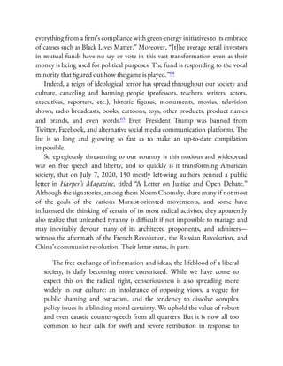 everything from a rm’s compliance with green-energy initiatives to its embrace
of causes such as Black Lives Matter.” Moreover, “[t]he average retail investors
in mutual funds have no say or vote in this vast transformation even as their
money is being used for political purposes. The fund is responding to the vocal
minority that gured out how the game is played.”64
Indeed, a reign of ideological terror has spread throughout our society and
culture, canceling and banning people (professors, teachers, writers, actors,
executives, reporters, etc.), historic gures, monuments, movies, television
shows, radio broadcasts, books, cartoons, toys, other products, product names
and brands, and even words.65 Even President Trump was banned from
Twitter, Facebook, and alternative social media communication platforms. The
list is so long and growing so fast as to make an up-to-date compilation
impossible.
So egregiously threatening to our country is this noxious and widespread
war on free speech and liberty, and so quickly is it transforming American
society, that on July 7, 2020, 150 mostly left-wing authors penned a public
letter in Harper’s Magazine, titled “A Letter on Justice and Open Debate.”
Although the signatories, among them Noam Chomsky, share many if not most
of the goals of the various Marxist-oriented movements, and some have
in uenced the thinking of certain of its most radical activists, they apparently
also realize that unleashed tyranny is di cult if not impossible to manage and
may inevitably devour many of its architects, proponents, and admirers—
witness the aftermath of the French Revolution, the Russian Revolution, and
China’s communist revolution. Their letter states, in part:
The free exchange of information and ideas, the lifeblood of a liberal
society, is daily becoming more constricted. While we have come to
expect this on the radical right, censoriousness is also spreading more
widely in our culture: an intolerance of opposing views, a vogue for
public shaming and ostracism, and the tendency to dissolve complex
policy issues in a blinding moral certainty. We uphold the value of robust
and even caustic counter-speech from all quarters. But it is now all too
common to hear calls for swift and severe retribution in response to
 