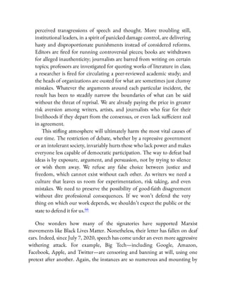 perceived transgressions of speech and thought. More troubling still,
institutional leaders, in a spirit of panicked damage control, are delivering
hasty and disproportionate punishments instead of considered reforms.
Editors are red for running controversial pieces; books are withdrawn
for alleged inauthenticity; journalists are barred from writing on certain
topics; professors are investigated for quoting works of literature in class;
a researcher is red for circulating a peer-reviewed academic study; and
the heads of organizations are ousted for what are sometimes just clumsy
mistakes. Whatever the arguments around each particular incident, the
result has been to steadily narrow the boundaries of what can be said
without the threat of reprisal. We are already paying the price in greater
risk aversion among writers, artists, and journalists who fear for their
livelihoods if they depart from the consensus, or even lack su cient zeal
in agreement.
This sti ing atmosphere will ultimately harm the most vital causes of
our time. The restriction of debate, whether by a repressive government
or an intolerant society, invariably hurts those who lack power and makes
everyone less capable of democratic participation. The way to defeat bad
ideas is by exposure, argument, and persuasion, not by trying to silence
or wish them away. We refuse any false choice between justice and
freedom, which cannot exist without each other. As writers we need a
culture that leaves us room for experimentation, risk taking, and even
mistakes. We need to preserve the possibility of good-faith disagreement
without dire professional consequences. If we won’t defend the very
thing on which our work depends, we shouldn’t expect the public or the
state to defend it for us.66
One wonders how many of the signatories have supported Marxist
movements like Black Lives Matter. Nonetheless, their letter has fallen on deaf
ears. Indeed, since July 7, 2020, speech has come under an even more aggressive
withering attack. For example, Big Tech—including Google, Amazon,
Facebook, Apple, and Twitter—are censoring and banning at will, using one
pretext after another. Again, the instances are so numerous and mounting by
 