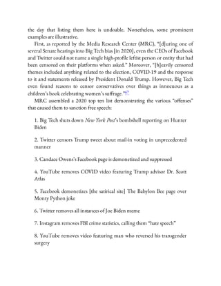 the day that listing them here is undoable. Nonetheless, some prominent
examples are illustrative.
First, as reported by the Media Research Center (MRC), “[d]uring one of
several Senate hearings into Big Tech bias [in 2020], even the CEOs of Facebook
and Twitter could not name a single high-pro le leftist person or entity that had
been censored on their platforms when asked.” Moreover, “[h]eavily censored
themes included anything related to the election, COVID-19 and the response
to it and statements released by President Donald Trump. However, Big Tech
even found reasons to censor conservatives over things as innocuous as a
children’s book celebrating women’s su rage.”67
MRC assembled a 2020 top ten list demonstrating the various “o enses”
that caused them to sanction free speech:
1. Big Tech shuts down New York Post’s bombshell reporting on Hunter
Biden
2. Twitter censors Trump tweet about mail-in voting in unprecedented
manner
3. Candace Owens’s Facebook page is demonetized and suppressed
4. YouTube removes COVID video featuring Trump advisor Dr. Scott
Atlas
5. Facebook demonetizes [the satirical site] The Babylon Bee page over
Monty Python joke
6. Twitter removes all instances of Joe Biden meme
7. Instagram removes FBI crime statistics, calling them “hate speech”
8. YouTube removes video featuring man who reversed his transgender
surgery
 