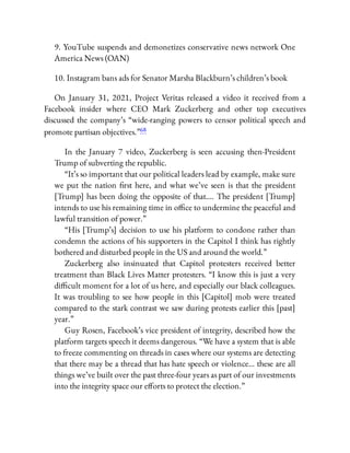 9. YouTube suspends and demonetizes conservative news network One
America News (OAN)
10. Instagram bans ads for Senator Marsha Blackburn’s children’s book
On January 31, 2021, Project Veritas released a video it received from a
Facebook insider where CEO Mark Zuckerberg and other top executives
discussed the company’s “wide-ranging powers to censor political speech and
promote partisan objectives.”68
In the January 7 video, Zuckerberg is seen accusing then-President
Trump of subverting the republic.
“It’s so important that our political leaders lead by example, make sure
we put the nation rst here, and what we’ve seen is that the president
[Trump] has been doing the opposite of that…. The president [Trump]
intends to use his remaining time in o ce to undermine the peaceful and
lawful transition of power.”
“His [Trump’s] decision to use his platform to condone rather than
condemn the actions of his supporters in the Capitol I think has rightly
bothered and disturbed people in the US and around the world.”
Zuckerberg also insinuated that Capitol protesters received better
treatment than Black Lives Matter protesters. “I know this is just a very
di cult moment for a lot of us here, and especially our black colleagues.
It was troubling to see how people in this [Capitol] mob were treated
compared to the stark contrast we saw during protests earlier this [past]
year.”
Guy Rosen, Facebook’s vice president of integrity, described how the
platform targets speech it deems dangerous. “We have a system that is able
to freeze commenting on threads in cases where our systems are detecting
that there may be a thread that has hate speech or violence… these are all
things we’ve built over the past three-four years as part of our investments
into the integrity space our e orts to protect the election.”
 