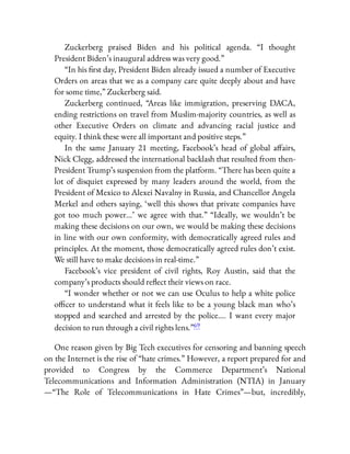 Zuckerberg praised Biden and his political agenda. “I thought
President Biden’s inaugural address was very good.”
“In his rst day, President Biden already issued a number of Executive
Orders on areas that we as a company care quite deeply about and have
for some time,” Zuckerberg said.
Zuckerberg continued, “Areas like immigration, preserving DACA,
ending restrictions on travel from Muslim-majority countries, as well as
other Executive Orders on climate and advancing racial justice and
equity. I think these were all important and positive steps.”
In the same January 21 meeting, Facebook’s head of global a airs,
Nick Clegg, addressed the international backlash that resulted from then-
President Trump’s suspension from the platform. “There has been quite a
lot of disquiet expressed by many leaders around the world, from the
President of Mexico to Alexei Navalny in Russia, and Chancellor Angela
Merkel and others saying, ‘well this shows that private companies have
got too much power…’ we agree with that.” “Ideally, we wouldn’t be
making these decisions on our own, we would be making these decisions
in line with our own conformity, with democratically agreed rules and
principles. At the moment, those democratically agreed rules don’t exist.
We still have to make decisions in real-time.”
Facebook’s vice president of civil rights, Roy Austin, said that the
company’s products should re ect their views on race.
“I wonder whether or not we can use Oculus to help a white police
o cer to understand what it feels like to be a young black man who’s
stopped and searched and arrested by the police…. I want every major
decision to run through a civil rights lens.”69
One reason given by Big Tech executives for censoring and banning speech
on the Internet is the rise of “hate crimes.” However, a report prepared for and
provided to Congress by the Commerce Department’s National
Telecommunications and Information Administration (NTIA) in January
—“The Role of Telecommunications in Hate Crimes”—but, incredibly,
 