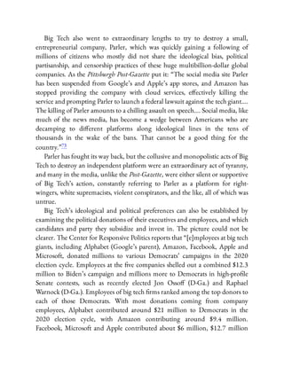 Big Tech also went to extraordinary lengths to try to destroy a small,
entrepreneurial company, Parler, which was quickly gaining a following of
millions of citizens who mostly did not share the ideological bias, political
partisanship, and censorship practices of these huge multibillion-dollar global
companies. As the Pittsburgh Post-Gazette put it: “The social media site Parler
has been suspended from Google’s and Apple’s app stores, and Amazon has
stopped providing the company with cloud services, e ectively killing the
service and prompting Parler to launch a federal lawsuit against the tech giant….
The killing of Parler amounts to a chilling assault on speech…. Social media, like
much of the news media, has become a wedge between Americans who are
decamping to di erent platforms along ideological lines in the tens of
thousands in the wake of the bans. That cannot be a good thing for the
country.”73
Parler has fought its way back, but the collusive and monopolistic acts of Big
Tech to destroy an independent platform were an extraordinary act of tyranny,
and many in the media, unlike the Post-Gazette, were either silent or supportive
of Big Tech’s action, constantly referring to Parler as a platform for right-
wingers, white supremacists, violent conspirators, and the like, all of which was
untrue.
Big Tech’s ideological and political preferences can also be established by
examining the political donations of their executives and employees, and which
candidates and party they subsidize and invest in. The picture could not be
clearer. The Center for Responsive Politics reports that “[e]mployees at big tech
giants, including Alphabet (Google’s parent), Amazon, Facebook, Apple and
Microsoft, donated millions to various Democrats’ campaigns in the 2020
election cycle. Employees at the ve companies shelled out a combined $12.3
million to Biden’s campaign and millions more to Democrats in high-pro le
Senate contests, such as recently elected Jon Osso (D-Ga.) and Raphael
Warnock (D-Ga.). Employees of big tech rms ranked among the top donors to
each of those Democrats. With most donations coming from company
employees, Alphabet contributed around $21 million to Democrats in the
2020 election cycle, with Amazon contributing around $9.4 million.
Facebook, Microsoft and Apple contributed about $6 million, $12.7 million
 
