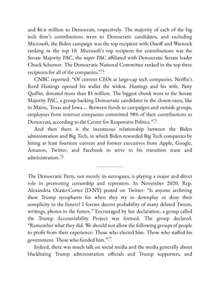 and $6.6 million to Democrats, respectively. The majority of each of the big
tech rm’s contributions went to Democratic candidates, and excluding
Microsoft, the Biden campaign was the top recipient with Osso and Warnock
ranking in the top 10. Microsoft’s top recipient for contributions was the
Senate Majority PAC, the super PAC a liated with Democratic Senate leader
Chuck Schumer. The Democratic National Committee ranked in the top three
recipients for all of the companies.”74
CNBC reported: “Of current CEOs at large-cap tech companies, Net ix’s
Reed Hastings opened his wallet the widest. Hastings and his wife, Patty
Quillin, donated more than $5 million. The biggest chunk went to the Senate
Majority PAC, a group backing Democratic candidates in the closest races, like
in Maine, Texas and Iowa…. Between funds to campaigns and outside groups,
employees from internet companies committed 98% of their contributions to
Democrats, according to the Center for Responsive Politics.”75
And then there is the incestuous relationship between the Biden
administration and Big Tech, in which Biden rewarded Big Tech companies by
hiring at least fourteen current and former executives from Apple, Google,
Amazon, Twitter, and Facebook to serve in his transition team and
administration.76
The Democratic Party, not merely its surrogates, is playing a major and direct
role in promoting censorship and repression. In November 2020, Rep.
Alexandria Ocasio-Cortez (D-NY) posted on Twitter: “Is anyone archiving
these Trump sycophants for when they try to downplay or deny their
complicity in the future? I foresee decent probability of many deleted Tweets,
writings, photos in the future.” Encouraged by her declaration, a group called
the Trump Accountability Project was formed. The group declared:
“Remember what they did. We should not allow the following groups of people
to pro t from their experience: Those who elected him. Those who sta ed his
government. Those who funded him.”77
Indeed, there was much talk on social media and the media generally about
blacklisting Trump administration o cials and Trump supporters, and
 