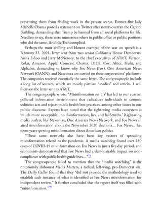preventing them from nding work in the private sector. Former rst lady
Michelle Obama posted a statement on Twitter after rioters overran the Capitol
Building, demanding that Trump be banned from all social platforms for life.
Needless to say, there were numerous others in public o ce or public positions
who did the same. And Big Tech complied.
Perhaps the most chilling and blatant example of the war on speech is a
February 22, 2021, letter sent from two senior California House Democrats,
Anna Eshoo and Jerry McNerney, to the chief executives of AT&T, Verizon,
Roku, Amazon, Apple, Comcast, Charter, DISH, Cox, Altice, Hulu, and
Alphabet, demanding to know why Fox News (Fox), One American News
Network (OANN), and Newsmax are carried on these corporations’ platforms.
The companies received essentially the same letter. The congresspeople include
a long list of sources, which are mostly partisan “studies” and articles. I will
focus on the letter sent to AT&T.
The congresspeople wrote: “Misinformation on TV has led to our current
polluted information environment that radicalizes individuals to commit
seditious acts and rejects public health best practices, among other issues in our
public discourse. Experts have noted that the right-wing media ecosystem is
‘much more susceptible… to disinformation, lies, and half-truths.’ Right-wing
media outlets, like Newsmax, One America News Network, and Fox News all
aired misinformation about the November 2020 elections…. Fox News… has
spent years spewing misinformation about American politics.
“These same networks also have been key vectors of spreading
misinformation related to the pandemic. A media watchdog found over 250
cases of COVID-19 misinformation on Fox News in just a ve-day period, and
economists demonstrated that Fox News had a demonstrable impact on non-
compliance with public health guidelines….”78
The congresspeople failed to mention that the “media watchdog” is the
notoriously dishonest Media Matters, a radical, left-wing, pro-Democrat site.
The Daily Caller found that they “did not provide the methodology used to
establish each instance of what it identi ed as Fox News misinformation for
independent review.” It further concluded that the report itself was lled with
“misinformation.”79
 