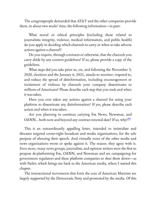 The congresspeople demanded that AT&T and the other companies provide
them, in about two weeks’ time, the following information—in part:
What moral or ethical principles (including those related to
journalistic integrity, violence, medical information, and public health)
do you apply in deciding which channels to carry or when to take adverse
actions against a channel?
Do you require, through contracts or otherwise, that the channels you
carry abide by any content guidelines? If so, please provide a copy of the
guidelines.
What steps did you take prior to, on, and following the November 3,
2020, elections and the January 6, 2021, attacks to monitor, respond to,
and reduce the spread of disinformation, including encouragement or
incitement of violence by channels your company disseminates to
millions of Americans? Please describe each step that you took and when
it was taken.
Have you ever taken any actions against a channel for using your
platform to disseminate any disinformation? If yes, please describe each
action and when it was taken.
Are you planning to continue carrying Fox News, Newsmax, and
OANN… both now and beyond any contract renewal date? If so, why?80
This is an extraordinarily appalling letter, intended to intimidate and
threaten targeted center-right broadcast and media organizations, for the sole
purpose of silencing their speech. And virtually none of the other media and
news organizations wrote or spoke against it. The reason: they agree with it.
Even more, many news groups, journalists, and opinion writers were the rst to
propose de-platforming Fox, OANN, and Newsmax and are campaigning for
government regulators and these platform companies to shut them down—as
with Parler; which brings me back to the American media, where I started this
chapter.
The intersectional movements that form the core of American Marxism are
largely supported by the Democratic Party and promoted by the media. Of this
 
