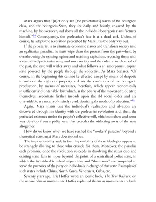 Marx argues that “[n]ot only are [the proletarians] slaves of the bourgeois
class, and the bourgeois State, they are daily and hourly enslaved by the
machine, by the over-seer, and above all, the individual bourgeois manufacturer
himself.”14 Consequently, the proletariat’s fate is at a dead end. Unless, of
course, he adopts the revolution prescribed by Marx. It is the only way out.
If the proletariat is to eliminate economic classes and transform society into
an egalitarian paradise, he must wipe clean the present from the past— rst, by
overthrowing the existing regime and smashing capitalism, replacing them with
a centralized proletariat state, and once society and the culture are cleansed of
the past, the state will wither away and what follows is an amorphous utopian
state powered by the people through the collective. As Marx declares: “Of
course, in the beginning this cannot be e ected except by means of despotic
inroads on the rights of property and on the conditions of the bourgeois
production; by means of measures, therefore, which appear economically
insu cient and untenable, but which, in the course of the movement, outstrip
themselves, necessitate further inroads upon the old social order and are
unavoidable as a means of entirely revolutionizing the mode of production.”15
Again, Marx insists that the individual’s realization and salvation are
discovered through his identity with the proletarian revolution and, then, the
perfected existence under the people’s collective will, which somehow and some
way develops from a police state that precedes the withering away of the state
altogether.
How do we know when we have reached the “workers’ paradise” beyond a
theoretical construct? Marx does not tell us.
The impracticability and, in fact, impossibility of these ideologies appear to
be strangely alluring to those who crusade for them. Moreover, the paradise
each promises, once the revolution succeeds in dissolving the status quo and
existing state, fails to move beyond the point of a centralized police state, in
which the individual is indeed expendable and “the masses” are compelled to
serve the purposes of the party or individuals in charge of that state. Examples of
such states include China, North Korea, Venezuela, Cuba, etc.
Seventy years ago, Eric Ho er wrote an iconic book, The True Believer, on
the nature of mass movements. Ho er explained that mass movements are built
 
