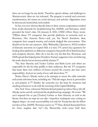 there can no longer be any doubt. Therefore, speech, debate, and challenges to
Marxist-centric ideas are not tolerated. The purpose is societal and economic
transformation; the means are social advocacy and activism. Opposition must
be denounced, besmirched, and crushed.
In fact, it is now obvious that the letter to these various corporations resulted
from media demands for de-platforming Fox, OANN, and Newsmax, which
preceded the letter’s date. On January 8, 2021, CNN’s Oliver Darcy wrote:
“[W]hat about TV companies that provide platforms to networks such as
Newsmax, One America News—and, yes, Fox News? Somehow, these
companies have escaped scrutiny and entirely dodged this conversation. That
should not be the case anymore. After Wednesday’s [January 6, 2021] incident
of domestic terrorism on Capitol Hill, it is time TV carriers face questions for
lending their platforms to dishonest companies that pro t o of disinformation
and conspiracy theories. After all, it was the very lies that Fox, Newsmax, and
OAN spread that helped prime President Trump’s supporters into not believing
the truth: that he lost an honest and fair election.81
“Yes, Sean Hannity and Tucker Carlson and Mark Levin and others are
responsible for the lies they peddle to their audiences. But the TV companies
that beam them into millions of homes around the country also bear some
responsibility. And yet we rarely, if ever, talk about them.”82
Notice Darcy’s Alinsky tactics as he attempts to smear the cable networks
and certain television hosts, including me: “Pick the target, freeze it, personalize
it, and polarize it.”83 Neither the networks nor the hosts he mentions had
anything whatsoever to do with the storming of the Capitol Building.
New York Times columnist Nicholas Kristof picked up where Darcy left o ,
Alinsky tactics and all, and joined the de-platforming campaign. He wrote: “We
can’t impeach Fox or put [Tucker] Carlson or Sean Hannity on trial in the
Senate, but there are steps we can take—imperfect, inadequate ones, resting on
slippery slopes—to create accountability not only for Trump but also for fellow
travelers at Fox, OANN, Newsmax and so on.”84 Thus, Kristof demanded from
his Times soapbox that “we”—the Marxist-like mob—must hold these
 