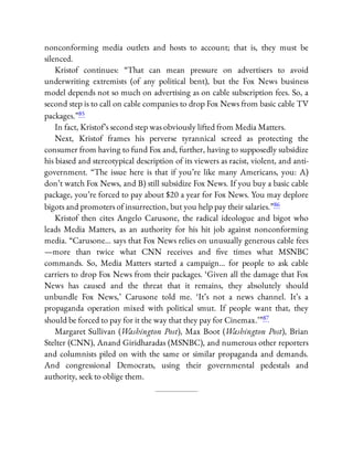 nonconforming media outlets and hosts to account; that is, they must be
silenced.
Kristof continues: “That can mean pressure on advertisers to avoid
underwriting extremists (of any political bent), but the Fox News business
model depends not so much on advertising as on cable subscription fees. So, a
second step is to call on cable companies to drop Fox News from basic cable TV
packages.”85
In fact, Kristof’s second step was obviously lifted from Media Matters.
Next, Kristof frames his perverse tyrannical screed as protecting the
consumer from having to fund Fox and, further, having to supposedly subsidize
his biased and stereotypical description of its viewers as racist, violent, and anti-
government. “The issue here is that if you’re like many Americans, you: A)
don’t watch Fox News, and B) still subsidize Fox News. If you buy a basic cable
package, you’re forced to pay about $20 a year for Fox News. You may deplore
bigots and promoters of insurrection, but you help pay their salaries.”86
Kristof then cites Angelo Carusone, the radical ideologue and bigot who
leads Media Matters, as an authority for his hit job against nonconforming
media. “Carusone… says that Fox News relies on unusually generous cable fees
—more than twice what CNN receives and ve times what MSNBC
commands. So, Media Matters started a campaign… for people to ask cable
carriers to drop Fox News from their packages. ‘Given all the damage that Fox
News has caused and the threat that it remains, they absolutely should
unbundle Fox News,’ Carusone told me. ‘It’s not a news channel. It’s a
propaganda operation mixed with political smut. If people want that, they
should be forced to pay for it the way that they pay for Cinemax.’ ”87
Margaret Sullivan (Washington Post), Max Boot (Washington Post), Brian
Stelter (CNN), Anand Giridharadas (MSNBC), and numerous other reporters
and columnists piled on with the same or similar propaganda and demands.
And congressional Democrats, using their governmental pedestals and
authority, seek to oblige them.
 