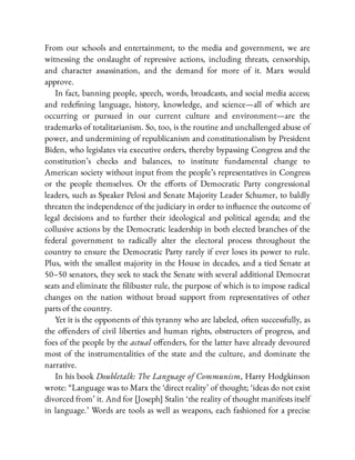 From our schools and entertainment, to the media and government, we are
witnessing the onslaught of repressive actions, including threats, censorship,
and character assassination, and the demand for more of it. Marx would
approve.
In fact, banning people, speech, words, broadcasts, and social media access;
and rede ning language, history, knowledge, and science—all of which are
occurring or pursued in our current culture and environment—are the
trademarks of totalitarianism. So, too, is the routine and unchallenged abuse of
power, and undermining of republicanism and constitutionalism by President
Biden, who legislates via executive orders, thereby bypassing Congress and the
constitution’s checks and balances, to institute fundamental change to
American society without input from the people’s representatives in Congress
or the people themselves. Or the e orts of Democratic Party congressional
leaders, such as Speaker Pelosi and Senate Majority Leader Schumer, to baldly
threaten the independence of the judiciary in order to in uence the outcome of
legal decisions and to further their ideological and political agenda; and the
collusive actions by the Democratic leadership in both elected branches of the
federal government to radically alter the electoral process throughout the
country to ensure the Democratic Party rarely if ever loses its power to rule.
Plus, with the smallest majority in the House in decades, and a tied Senate at
50–50 senators, they seek to stack the Senate with several additional Democrat
seats and eliminate the libuster rule, the purpose of which is to impose radical
changes on the nation without broad support from representatives of other
parts of the country.
Yet it is the opponents of this tyranny who are labeled, often successfully, as
the o enders of civil liberties and human rights, obstructers of progress, and
foes of the people by the actual o enders, for the latter have already devoured
most of the instrumentalities of the state and the culture, and dominate the
narrative.
In his book Doubletalk: The Language of Communism, Harry Hodgkinson
wrote: “Language was to Marx the ‘direct reality’ of thought; ‘ideas do not exist
divorced from’ it. And for [Joseph] Stalin ‘the reality of thought manifests itself
in language.’ Words are tools as well as weapons, each fashioned for a precise
 