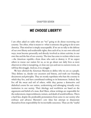 CHAPTER SEVEN
WE CHOOSE LIBERTY!
I am often asked on radio what are “we” going to do about recovering our
country. Too often, what is meant is—what is someone else going to do to save
America. That mind-set is simply unacceptable. If we are to rally to the defense
of our own liberty and unalienable rights, then each of us, in our own roles and
ways, must become personally and directly involved as citizen activists, in our
own fate and the fate of our country. The time has come to reclaim what is ours
—the American republic—from those who seek to destroy it. If we expect
others to rescue our nation for us, as we go about our daily lives as mere
observers to what is transpiring, or close our eyes and ears to current events, we
will lose this struggle. And yes, it is a struggle.
We have allowed the American Marxists to de ne who we are as a people.
They defame us, slander our ancestors and history, and trash our founding
documents and principles. They are mostly reprobates who hate the country in
which they live, and have contributed nothing to its betterment. Indeed, they
live o the sweat and toil of others, while they pursue a destructive and
diabolical course for our nation, undermining and sabotaging virtually every
institution in our society. Their ideology and worldview are based on the
arguments and beliefs of a man, Karl Marx, whose writings are responsible for
the enslavement, impoverishment, torture, and death of untold millions. This is
a hard fact, despite the predictable protestations from some in our society who
embrace and advance Marxism’s core ideas but attempt to disassociate
themselves from responsibility for its inevitable outcomes. These are the “useful
 