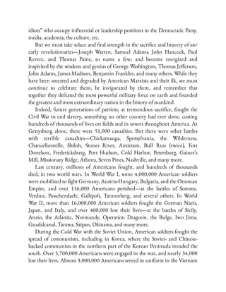idiots” who occupy in uential or leadership positions in the Democratic Party,
media, academia, the culture, etc.
But we must take solace and nd strength in the sacri ce and bravery of our
early revolutionaries—Joseph Warren, Samuel Adams, John Hancock, Paul
Revere, and Thomas Paine, to name a few; and become energized and
inspirited by the wisdom and genius of George Washington, Thomas Je erson,
John Adams, James Madison, Benjamin Franklin, and many others. While they
have been smeared and degraded by American Marxists and their ilk, we must
continue to celebrate them, be invigorated by them, and remember that
together they defeated the most powerful military force on earth and founded
the greatest and most extraordinary nation in the history of mankind.
Indeed, future generations of patriots, at tremendous sacri ce, fought the
Civil War to end slavery, something no other country had ever done, costing
hundreds of thousands of lives on elds and in towns throughout America. At
Gettysburg alone, there were 51,000 casualties. But there were other battles
with terrible casualties—Chickamauga, Spotsylvania, the Wilderness,
Chancellorsville, Shiloh, Stones River, Antietam, Bull Run (twice), Fort
Donelson, Fredericksburg, Port Hudson, Cold Harbor, Petersburg, Gaines’s
Mill, Missionary Ridge, Atlanta, Seven Pines, Nashville, and many more.
Last century, millions of Americans fought, and hundreds of thousands
died, in two world wars. In World War I, some 4,000,000 American soldiers
were mobilized to ght Germany, Austria-Hungary, Bulgaria, and the Ottoman
Empire, and over 116,000 Americans perished—at the battles of Somme,
Verdun, Passchendaele, Gallipoli, Tannenberg, and several others. In World
War II, more than 16,000,000 American soldiers fought the German Nazis,
Japan, and Italy, and over 400,000 lost their lives—at the battles of Sicily,
Anzio, the Atlantic, Normandy, Operation Dragoon, the Bulge, Iwo Jima,
Guadalcanal, Tarawa, Saipan, Okinawa, and many more.
During the Cold War with the Soviet Union, American soldiers fought the
spread of communism, including in Korea, where the Soviet- and Chinese-
backed communists in the northern part of the Korean Peninsula invaded the
south. Over 5,700,000 Americans were engaged in the war, and nearly 34,000
lost their lives. Almost 3,000,000 Americans served in uniform in the Vietnam
 