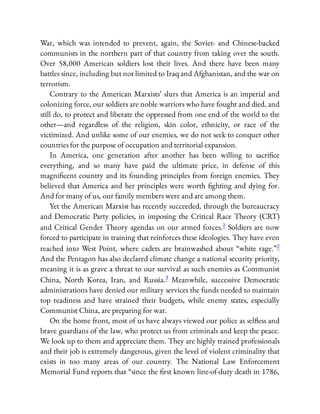 War, which was intended to prevent, again, the Soviet- and Chinese-backed
communists in the northern part of that country from taking over the south.
Over 58,000 American soldiers lost their lives. And there have been many
battles since, including but not limited to Iraq and Afghanistan, and the war on
terrorism.
Contrary to the American Marxists’ slurs that America is an imperial and
colonizing force, our soldiers are noble warriors who have fought and died, and
still do, to protect and liberate the oppressed from one end of the world to the
other—and regardless of the religion, skin color, ethnicity, or race of the
victimized. And unlike some of our enemies, we do not seek to conquer other
countries for the purpose of occupation and territorial expansion.
In America, one generation after another has been willing to sacri ce
everything, and so many have paid the ultimate price, in defense of this
magni cent country and its founding principles from foreign enemies. They
believed that America and her principles were worth ghting and dying for.
And for many of us, our family members were and are among them.
Yet the American Marxist has recently succeeded, through the bureaucracy
and Democratic Party policies, in imposing the Critical Race Theory (CRT)
and Critical Gender Theory agendas on our armed forces.1 Soldiers are now
forced to participate in training that reinforces these ideologies. They have even
reached into West Point, where cadets are brainwashed about “white rage.”2
And the Pentagon has also declared climate change a national security priority,
meaning it is as grave a threat to our survival as such enemies as Communist
China, North Korea, Iran, and Russia.3 Meanwhile, successive Democratic
administrations have denied our military services the funds needed to maintain
top readiness and have strained their budgets, while enemy states, especially
Communist China, are preparing for war.
On the home front, most of us have always viewed our police as sel ess and
brave guardians of the law, who protect us from criminals and keep the peace.
We look up to them and appreciate them. They are highly trained professionals
and their job is extremely dangerous, given the level of violent criminality that
exists in too many areas of our country. The National Law Enforcement
Memorial Fund reports that “since the rst known line-of-duty death in 1786,
 