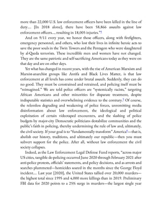 more than 22,000 U.S. law enforcement o cers have been killed in the line of
duty…. [In 2018 alone], there have been 58,866 assaults against law
enforcement o cers…, resulting in 18,005 injuries.”4
And on 9/11 every year, we honor those o cers, along with re ghters,
emergency personnel, and others, who lost their lives in in nite heroic acts to
save the poor souls in the Twin Towers and the Pentagon who were slaughtered
by al-Qaeda terrorists. These incredible men and women have not changed.
They are the same patriotic and self-sacri cing Americans today as they were on
that day and are on other days.
Yet what has changed in recent years, with the rise of American Marxism and
Marxist-anarchist groups like Antifa and Black Lives Matter, is that law
enforcement at all levels has come under brutal assault. Suddenly, they can do
no good. They must be constrained and retrained, and policing itself must be
“reimagined.” We are told police o cers are “systemically racists,” targeting
African Americans and other minorities for disparate treatment, despite
indisputable statistics and overwhelming evidence to the contrary.5 Of course,
the relentless degrading and weakening of police forces, unremitting media
disinformation about law enforcement, the ideological and political
exploitation of certain videotaped encounters, and the slashing of police
budgets by major-city Democratic politicians destabilize communities and the
public’s faith in policing, thereby undermining the rule of law and, ultimately,
the civil society. If your goal is to “fundamentally transform” America6—that is,
abolish our history, traditions, and ultimately our republic—then you must
subvert support for the police. After all, without law enforcement the civil
society collapses.
Indeed, as the Law Enforcement Legal Defense Fund reports, “across major
US cities, tangible de-policing occurred June 2020 through February 2021 after
anti-police protests, o cials’ statements, and policy decisions, and as arrests and
searches plummeted—homicides soared in the months since the George Floyd
incident…. Last year [2020], the United States tallied over 20,000 murders—
the highest total since 1995 and 4,000 more killings than in 2019. Preliminary
FBI data for 2020 points to a 25% surge in murders—the largest single year
 