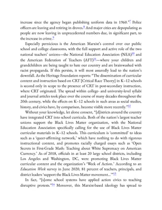 increase since the agency began publishing uniform data in 1960.”7 Police
o cers are leaving and retiring in droves.8 And major cities are depopulating as
people are now leaving in unprecedented numbers due, in signi cant part, to
the increase in crime.9
Especially pernicious is the American Marxist’s control over our public
school and college classrooms, with the full support and active role of the two
national teachers’ unions—the National Education Association (NEA)10 and
the American Federation of Teachers (AFT)11—where your children and
grandchildren are being taught to hate our country and are brainwashed with
racist propaganda. If this persists, it will most assuredly lead to the nation’s
downfall. As the Heritage Foundation reports: “The dissemination of curricular
content and instruction based on CRT [Critical Race Theory] in K–12 schools
is second only in scope to the presence of CRT in post-secondary instruction,
where CRT originated. The spread within college- and university-level syllabi
and journal articles took place over the course of many decades throughout the
20th century, while the e ects on K–12 schools in such areas as social studies,
history, and civics have, by comparison, become visible more recently.”12
Without your knowledge, let alone consent, “[d]istricts around the country
have integrated CRT into school curricula. Both of the nation’s largest teacher
unions support the Black Lives Matter organization, with the National
Education Association speci cally calling for the use of Black Lives Matter
curricular materials in K–12 schools. This curriculum is ‘committed’ to ideas
such as a ‘queer-a rming network,’ which have nothing to do with rigorous
instructional content, and promotes racially charged essays such as ‘Open
Secrets in First-Grade Math: Teaching about White Supremacy on American
Currency.’ As of 2018, o cials in at least 20 large school districts, including
Los Angeles and Washington, DC, were promoting Black Lives Matter
curricular content and the organization’s ‘Week of Action.’ According to an
Education Week survey in June 2020, 81 percent of teachers, principals, and
district leaders ‘support the Black Lives Matter movement…’ ”13
In fact, “[s]ome school systems have applied action civics to teaching
disruptive protests.”14 Moreover, this Marxist-based ideology has spread to
 