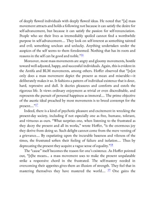 of deeply awed individuals with deeply awed ideas. He noted that “[a] mass
movement attracts and holds a following not because it can satisfy the desire for
self-advancement, but because it can satisfy the passion for self-renunciation.
People who see their lives as irremediably spoiled cannot nd a worthwhile
purpose in self-advancement…. They look on self-interest as something tainted
and evil; something unclean and unlucky. Anything undertaken under the
auspices of the self seems to them foredoomed. Nothing that has its roots and
reasons in the self can be good and noble.”16
Moreover, most mass movements are angry and gloomy movements, hostile
toward well-adjusted, happy, and successful individuals. Again, this is evident in
the Antifa and BLM movements, among others. Ho er observed that “[n]ot
only does a mass movement depict the present as mean and miserable—it
deliberately makes it so. It fashions a pattern of individual existence that is dour,
hard, repressive and dull. It decries pleasures and comforts and extols the
rigorous life. It views ordinary enjoyment as trivial or even discreditable, and
represents the pursuit of personal happiness as immoral…. The prime objective
of the ascetic ideal preached by most movements is to breed contempt for the
present….”17
Indeed, there is a kind of psychotic pleasure and excitement in wrecking the
present-day society, including if not especially one as free, humane, tolerant,
and virtuous as ours. “What surprises one, when listening to the frustrated as
they decry the present and all its works,” wrote Ho er, “is the enormous joy
they derive from doing so. Such delight cannot come from the mere venting of
a grievance…. By expatiating upon the incurable baseness and vileness of the
times, the frustrated soften their feeling of failure and isolation…. Thus by
deprecating the present they acquire a vague sense of equality.”18
The “cause” itself becomes the reason for one’s existence. As Ho er pointed
out, “[t]he means… a mass movement uses to make the present unpalatable
strike a responsive chord in the frustrated. The self-mastery needed in
overcoming their appetites gives them an illusion of strength. They feel that in
mastering themselves they have mastered the world…. 19 One gains the
 