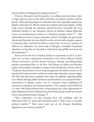 private schools, including private religious schools.15
However, this poison was rst spread in our colleges and universities, where
it reigns supreme and, as such, little is left there of academic freedom and free
speech. Those pursuing degrees in education have been especially targeted. Jay
Schalin of the James G. Martin Center for Academic Renewal explains: “[T]he
‘long march’ through the education schools has been successful; the most
in uential thinkers in our education schools are political radicals [Marxists]
intent on transforming the nation to a collectivist, utopian vision.”16… “The
radical ideas are hard to escape in education schools. The higher one goes up the
educational hierarchy, the more likely he or she is to have had a lengthy exposure
to extremist ideas—and the less likely to reject them. To rise to a position of
in uence in education, one must make it through a mine eld of graduate
education courses that are intended to indoctrinate the gullible and weed out
the recalcitrant.”17
And not to be left out or behind, America’s corporatists are all in. In fact,
there are too many corporations committed to the various Marxist–Critical
Theory movements, and the human resources, training, and hiring-related
practices promoting them, to list here. Lily Zheng, an author and diversity,
equity, and inclusion consultant, writing in Harvard Business Review, tells us:
“Corporate Social Justice is not a feel-good approach that allows everyone to be
heard, and by nature it won’t result in initiatives that will make everyone happy.
The rst step that many companies have taken by publicly supporting Black
Lives Matter through public statements and donations is an example of that: a
commitment to taking a stance, even if it alienates certain populations of
consumers, employees, and corporate partners. The company must decide that
it is okay with losing business from certain groups (say, white supremacists or
police departments), since taking money from those groups would run counter
to its Corporate Social Justice strategy.”18
These corporations are also currying favor and colluding with the
Democratic Party by using their nancial muscle to help create a one-party
political machine.19 Their recent joint war on the Georgia Republican
legislature is one of many examples.20
 