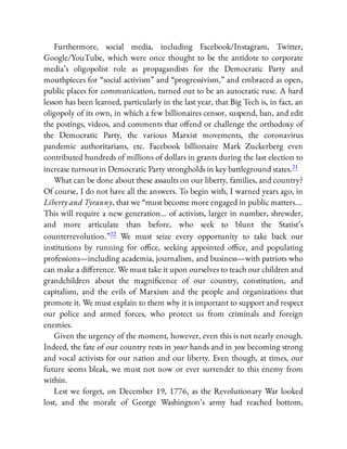 Furthermore, social media, including Facebook/Instagram, Twitter,
Google/YouTube, which were once thought to be the antidote to corporate
media’s oligopolist role as propagandists for the Democratic Party and
mouthpieces for “social activism” and “progressivism,” and embraced as open,
public places for communication, turned out to be an autocratic ruse. A hard
lesson has been learned, particularly in the last year, that Big Tech is, in fact, an
oligopoly of its own, in which a few billionaires censor, suspend, ban, and edit
the postings, videos, and comments that o end or challenge the orthodoxy of
the Democratic Party, the various Marxist movements, the coronavirus
pandemic authoritarians, etc. Facebook billionaire Mark Zuckerberg even
contributed hundreds of millions of dollars in grants during the last election to
increase turnout in Democratic Party strongholds in key battleground states.21
What can be done about these assaults on our liberty, families, and country?
Of course, I do not have all the answers. To begin with, I warned years ago, in
Liberty and Tyranny, that we “must become more engaged in public matters….
This will require a new generation… of activists, larger in number, shrewder,
and more articulate than before, who seek to blunt the Statist’s
counterrevolution.”22 We must seize every opportunity to take back our
institutions by running for o ce, seeking appointed o ce, and populating
professions—including academia, journalism, and business—with patriots who
can make a di erence. We must take it upon ourselves to teach our children and
grandchildren about the magni cence of our country, constitution, and
capitalism, and the evils of Marxism and the people and organizations that
promote it. We must explain to them why it is important to support and respect
our police and armed forces, who protect us from criminals and foreign
enemies.
Given the urgency of the moment, however, even this is not nearly enough.
Indeed, the fate of our country rests in your hands and in you becoming strong
and vocal activists for our nation and our liberty. Even though, at times, our
future seems bleak, we must not now or ever surrender to this enemy from
within.
Lest we forget, on December 19, 1776, as the Revolutionary War looked
lost, and the morale of George Washington’s army had reached bottom,
 