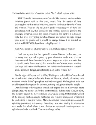 Thomas Paine wrote The American Crisis, No. 1, which opened with:
THESE are the times that try men’s souls. The summer soldier and the
sunshine patriot will, in this crisis, shrink from the service of their
country; but he that stands by it now, deserves the love and thanks of man
and woman. Tyranny, like hell, is not easily conquered; yet we have this
consolation with us, that the harder the con ict, the more glorious the
triumph. What we obtain too cheap, we esteem too lightly: it is dearness
only that gives every thing its value. Heaven knows how to put a proper
price upon its goods; and it would be strange indeed if so celestial an
article as FREEDOM should not be highly rated.23
And Paine called for all Americans to join the ght against tyranny:
I call not upon a few, but upon all: not on this state or that state, but
on every state: up and help us; lay your shoulders to the wheel; better
have too much force than too little, when so great an object is at stake. Let
it be told to the future world, that in the depth of winter, when nothing
but hope and virtue could survive, that the city and the country, alarmed
at one common danger, came forth to meet and to repulse it.24
On the night of December 25, 1776, Washington ordered Paine’s words read
to his exhausted troops before the Battle of Trenton, which, of course, they
went on to win. Paine’s pamphlet not only energized Washington’s men but
quickly spread throughout the colonies, rousing and galvanizing the people.
Our challenge today is just as crucial and urgent, and in many ways, more
complicated. We did not ask for this confrontation, but it is here. And, in truth,
like the early days of the Revolutionary War, we are losing. Unfortunately, most
of the country has been caught at-footed and remains unengaged. What must
be understood is that the various Marxist-associated movements are constantly
agitating, pressuring, threatening, overtaking, and even rioting to accomplish
their ends, for which there is no e ective or sustained counter-pressure or
agitation—that is, pushback. That must change today.
 