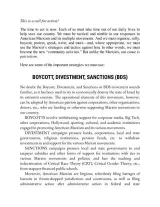 This is a call for action!
The time to act is now. Each of us must take time out of our daily lives to
help save our country. We must be tactical and nimble in our responses to
American Marxism and its multiple movements. And we must organize, rally,
boycott, protest, speak, write, and more—and, where appropriate, we must
use the Marxist’s strategies and tactics against him. In other words, we must
become the new “community activists.” But unlike the Marxists, our cause is
patriotism.
Here are some of the important strategies we must use:
BOYCOTT, DIVESTMENT, SANCTIONS (BDS)
No doubt the Boycott, Divestment, and Sanctions or BDS movement sounds
familiar, as it has been used to try to economically destroy the state of Israel by
its extremist enemies. The operational elements of this movement, however,
can be adopted by American patriots against corporations, other organizations,
donors, etc., who are funding or otherwise supporting Marxist movements in
our country.
BOYCOTTS involve withdrawing support for corporate media, Big Tech,
other corporations, Hollywood, sporting, cultural, and academic institutions
engaged in promoting American Marxism and its various movements.
DIVESTMENT campaigns pressure banks, corporations, local and state
governments, religious institutions, pension funds, etc. to withdraw
investments in and support for the various Marxist movements.
SANCTIONS campaigns pressure local and state governments to end
taxpayer subsidies and other forms of support for institutions with ties to
various Marxist movements and policies; and ban the teaching and
indoctrination of Critical Race Theory (CRT), Critical Gender Theory, etc.,
from taxpayer- nanced public schools.
Moreover, American Marxists are litigious, relentlessly ling barrages of
lawsuits in forum-shopped jurisdictions and courtrooms, as well as ling
administrative action after administrative action in federal and state
 